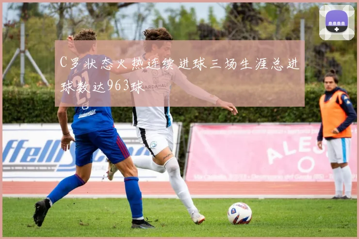 C罗状态火热连续进球三场生涯总进球数达963球