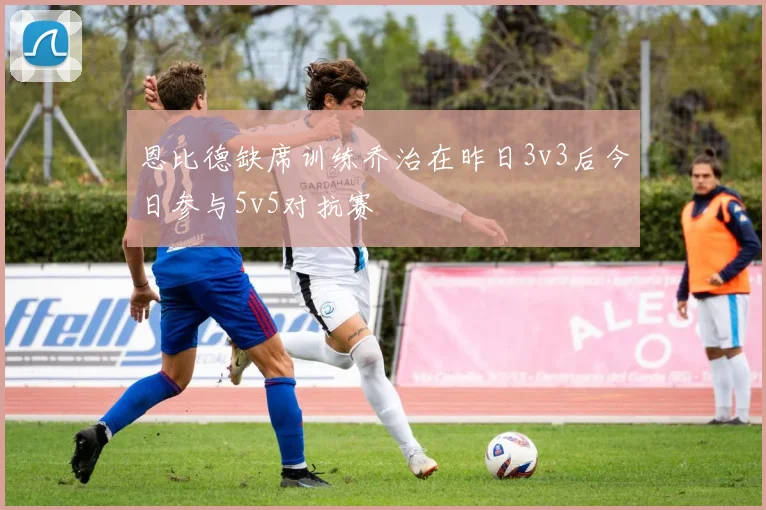 恩比德缺席训练乔治在昨日3v3后今日参与5v5对抗赛