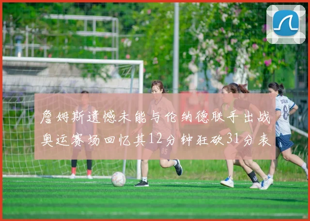 詹姆斯遗憾未能与伦纳德联手出战奥运赛场回忆其12分钟狂砍31分表现