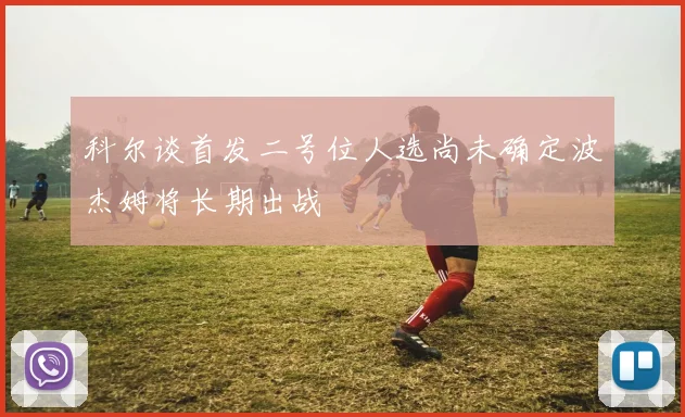 科尔谈首发二号位人选尚未确定波杰姆将长期出战