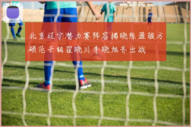 北京辽宁潜力赛阵容揭晓陈盈骏方硕范子铭翟晓川李晓旭齐出战