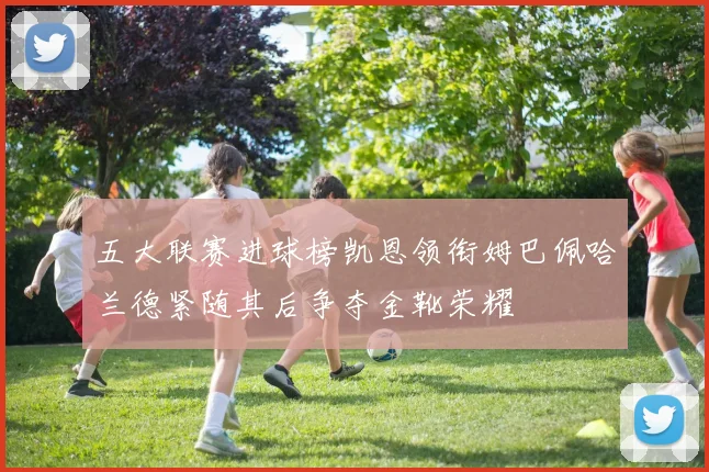 五大联赛进球榜凯恩领衔姆巴佩哈兰德紧随其后争夺金靴荣耀