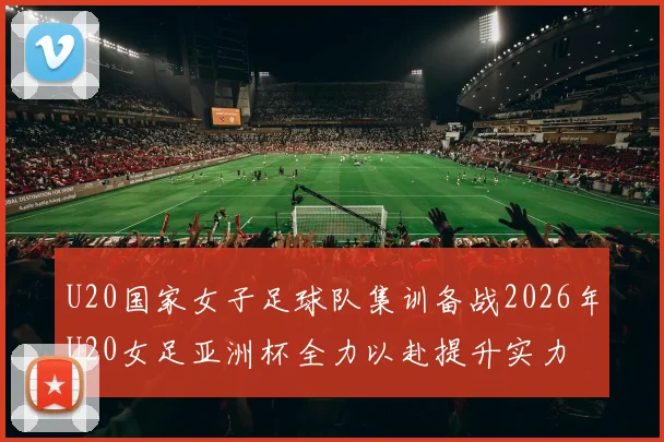 U20国家女子足球队集训备战2026年U20女足亚洲杯全力以赴提升实力
