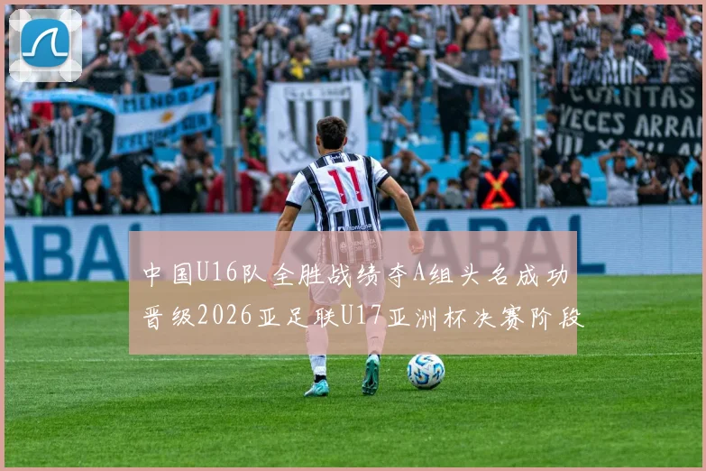 中国U16队全胜战绩夺A组头名成功晋级2026亚足联U17亚洲杯决赛阶段