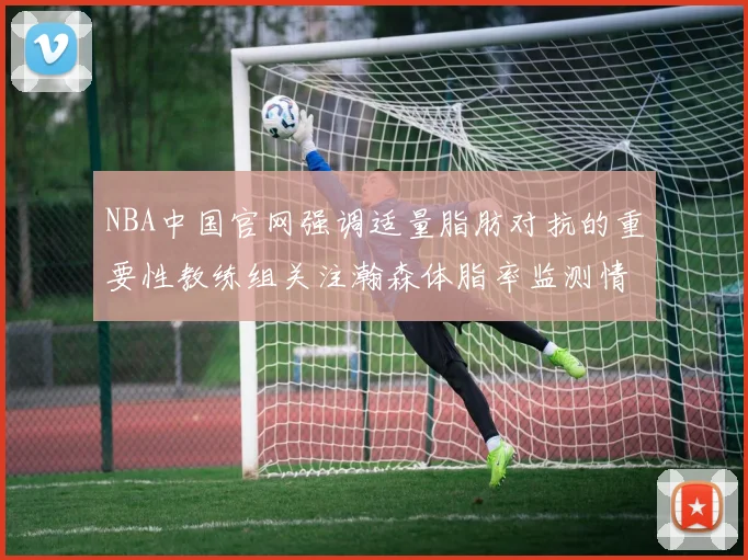 NBA中国官网强调适量脂肪对抗的重要性教练组关注瀚森体脂率监测情况