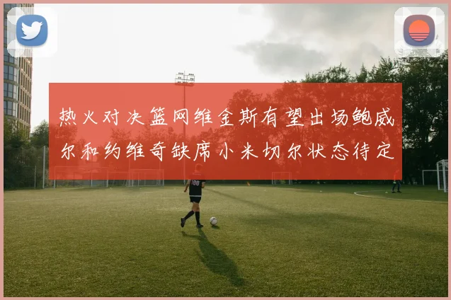 热火对决篮网维金斯有望出场鲍威尔和约维奇缺席小米切尔状态待定