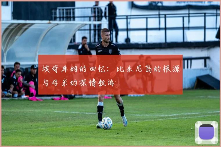 埃奇库姆的回忆：比米尼岛的根源与母亲的深情教诲