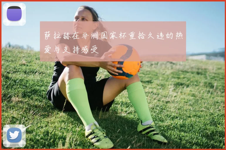 萨拉赫在非洲国家杯重拾久违的热爱与支持感受