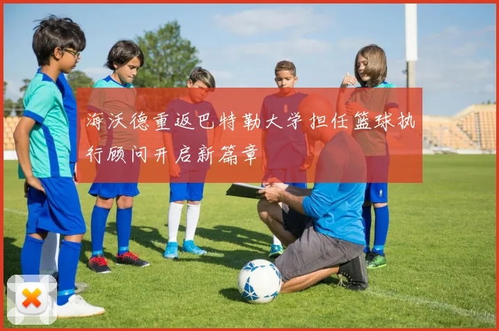 海沃德重返巴特勒大学担任篮球执行顾问开启新篇章