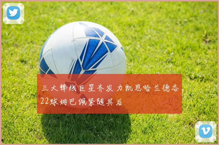 三大锋线巨星齐发力凯恩哈兰德各22球姆巴佩紧随其后