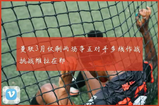 曼联3月仅剩两场争五对手多线作战挑战维拉在即