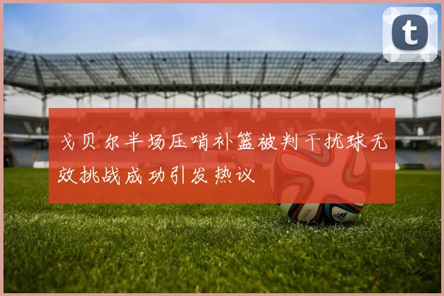 戈贝尔半场压哨补篮被判干扰球无效挑战成功引发热议