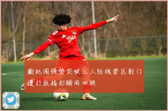 蒯纪闻强势突破三人防线禁区射门遭扑救精彩瞬间回顾