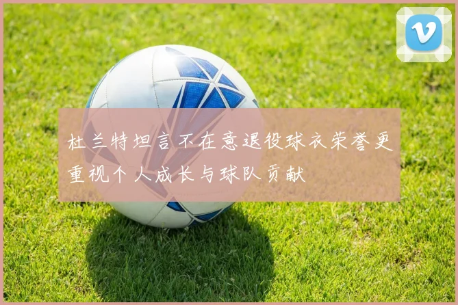 杜兰特坦言不在意退役球衣荣誉更重视个人成长与球队贡献