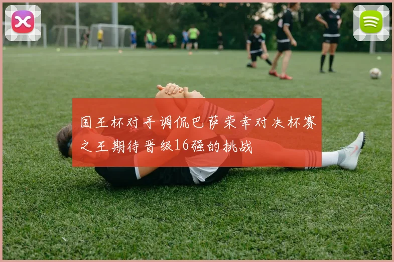 国王杯对手调侃巴萨荣幸对决杯赛之王期待晋级16强的挑战