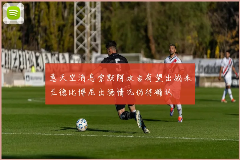 意天空消息索默阿坎吉有望出战米兰德比博尼出场情况仍待确认