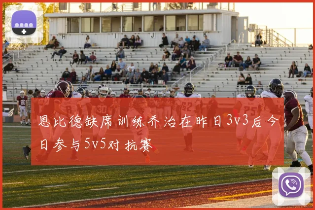 恩比德缺席训练乔治在昨日3v3后今日参与5v5对抗赛